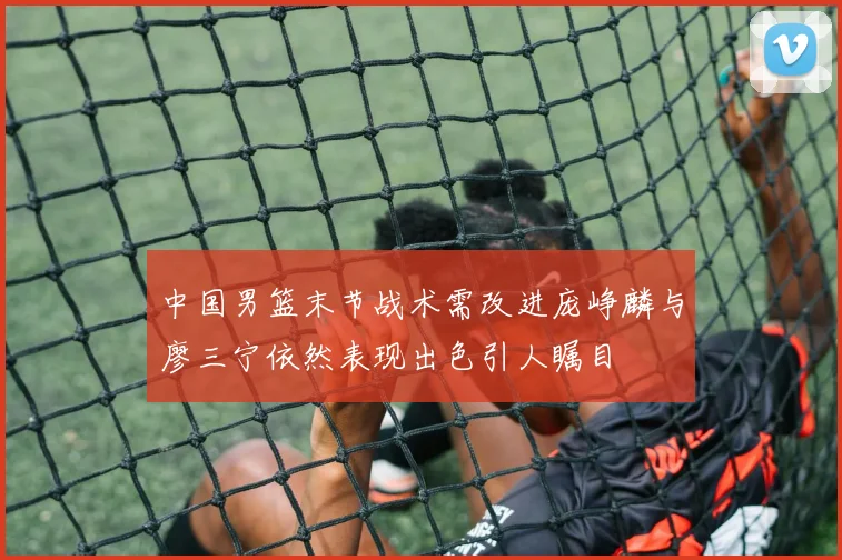 中国男篮末节战术需改进庞峥麟与廖三宁依然表现出色引人瞩目