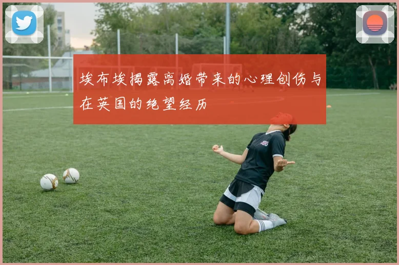 埃布埃揭露离婚带来的心理创伤与在英国的绝望经历