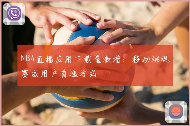 NBA直播应用下载量激增，移动端观赛成用户首选方式