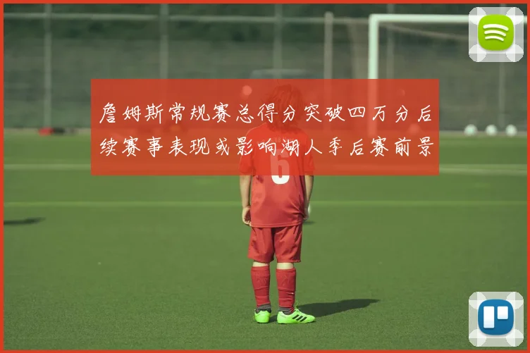 詹姆斯常规赛总得分突破四万分后续赛事表现或影响湖人季后赛前景