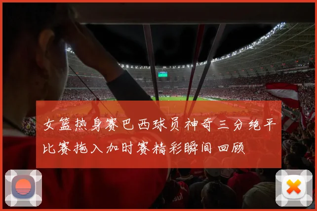 女篮热身赛巴西球员神奇三分绝平比赛拖入加时赛精彩瞬间回顾