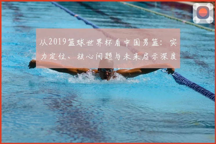 从2019篮球世界杯看中国男篮：实力定位、核心问题与未来启示深度分析