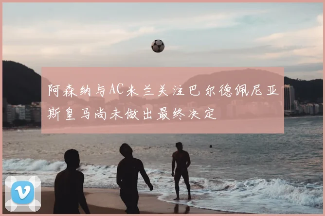 阿森纳与AC米兰关注巴尔德佩尼亚斯皇马尚未做出最终决定