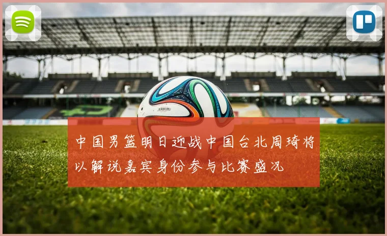 中国男篮明日迎战中国台北周琦将以解说嘉宾身份参与比赛盛况