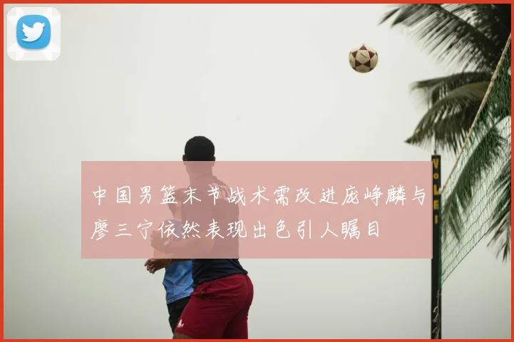 中国男篮末节战术需改进庞峥麟与廖三宁依然表现出色引人瞩目