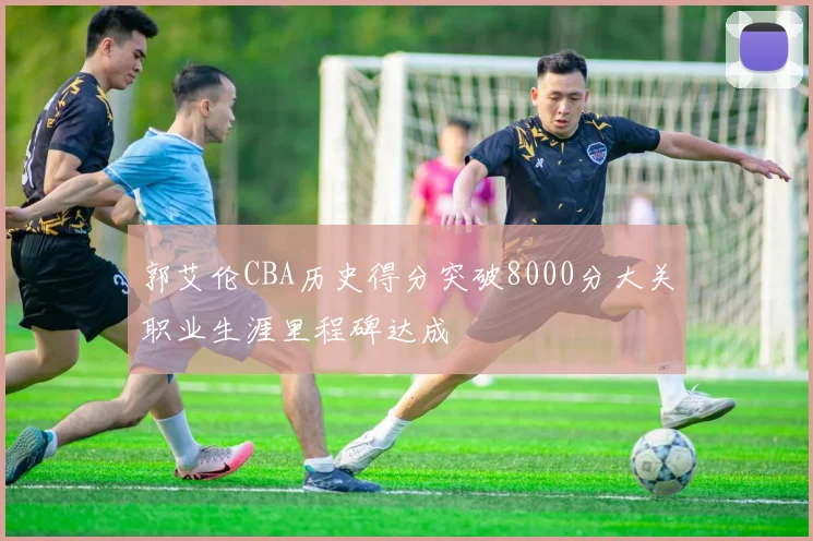 郭艾伦CBA历史得分突破8000分大关职业生涯里程碑达成