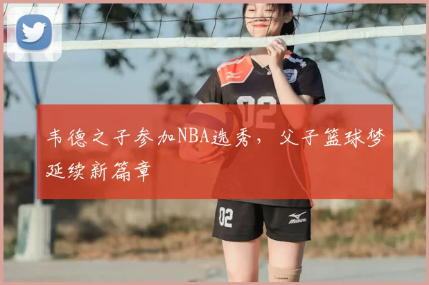 韦德之子参加NBA选秀，父子篮球梦延续新篇章