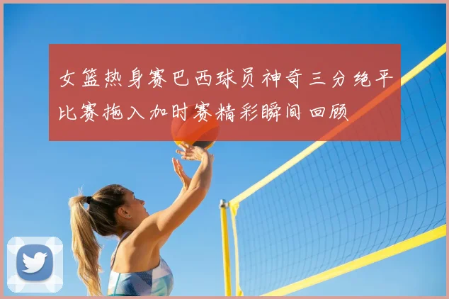 女篮热身赛巴西球员神奇三分绝平比赛拖入加时赛精彩瞬间回顾