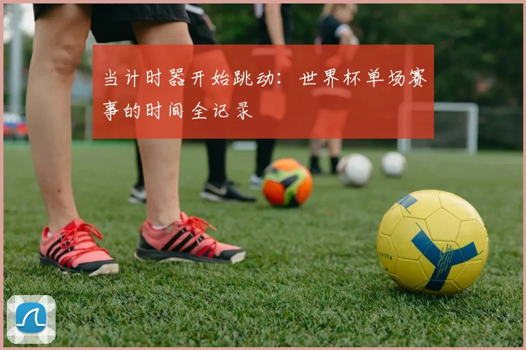 当计时器开始跳动:世界杯单场赛事的时间全记录