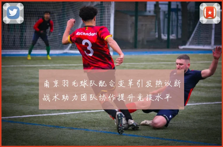 南京羽毛球队配合变革引发热议新战术助力团队协作提升竞技水平