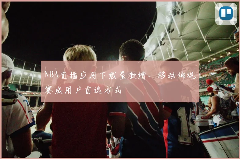 NBA直播应用下载量激增，移动端观赛成用户首选方式