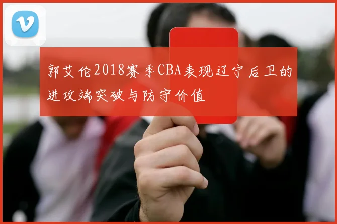 郭艾伦2018赛季CBA表现辽宁后卫的进攻端突破与防守价值