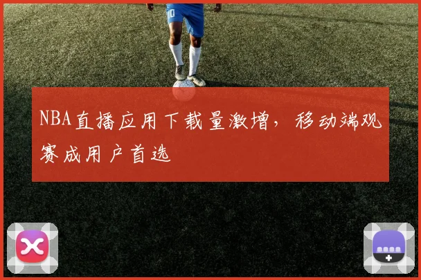 NBA直播应用下载量激增，移动端观赛成用户首选