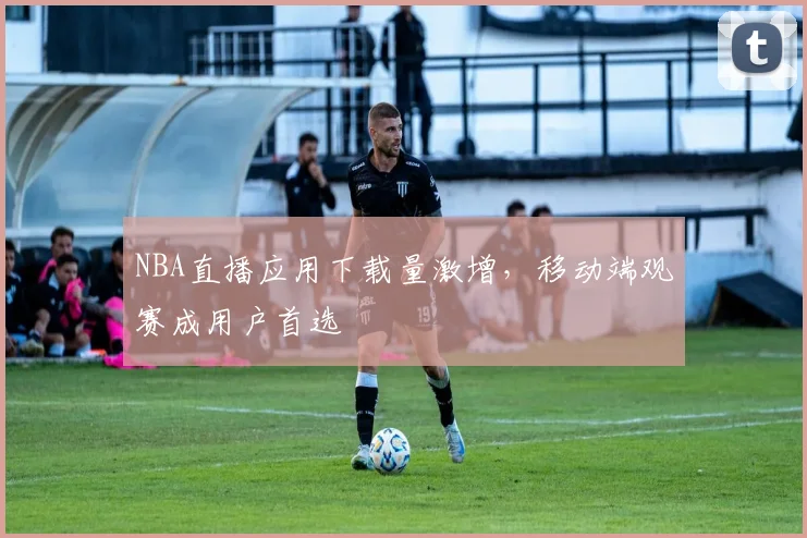 NBA直播应用下载量激增，移动端观赛成用户首选