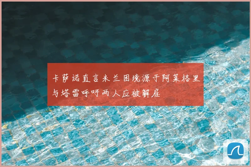 卡萨诺直言米兰困境源于阿莱格里与塔雷呼吁两人应被解雇