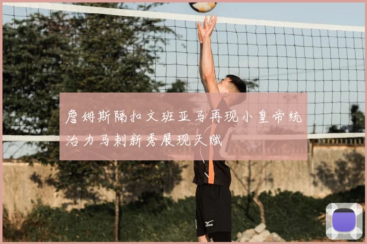 詹姆斯隔扣文班亚马再现小皇帝统治力马刺新秀展现天赋