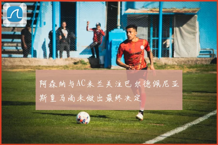 阿森纳与AC米兰关注巴尔德佩尼亚斯皇马尚未做出最终决定