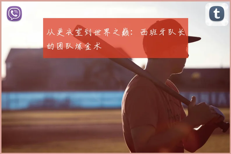 从更衣室到世界之巅：西班牙队长的团队炼金术