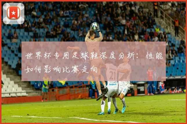 世界杯专用足球鞋深度分析：性能如何影响比赛走向