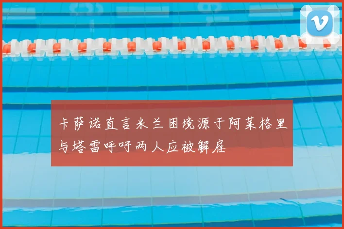 卡萨诺直言米兰困境源于阿莱格里与塔雷呼吁两人应被解雇