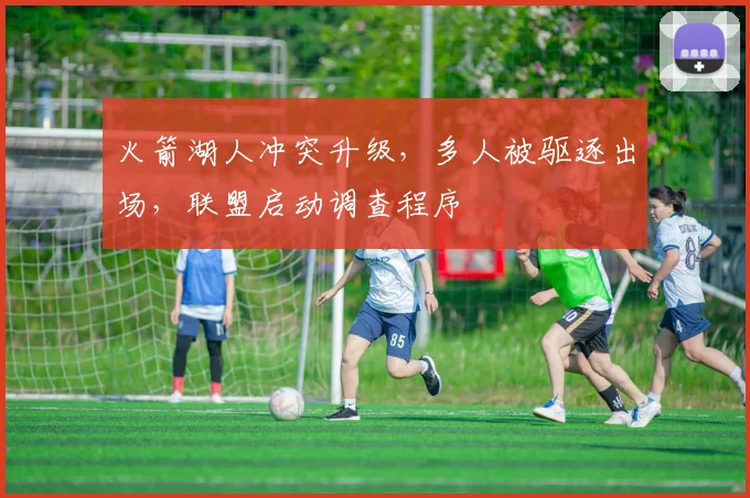 火箭湖人冲突升级,多人被驱逐出场,联盟启动调查程序