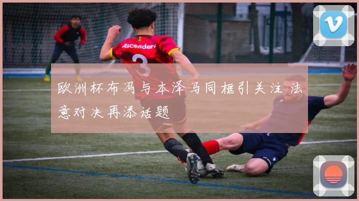 欧洲杯布冯与本泽马同框引关注 法意对决再添话题