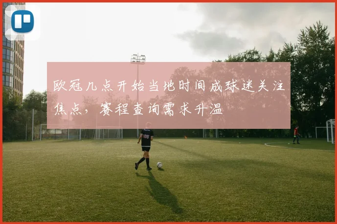 欧冠几点开始当地时间成球迷关注焦点,赛程查询需求升温