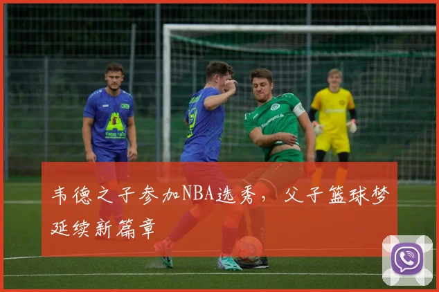 韦德之子参加NBA选秀，父子篮球梦延续新篇章