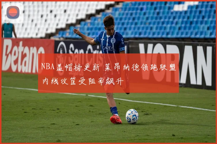 NBA盖帽榜更新 莱昂纳德领跑联盟内线攻筐受阻率飙升