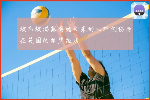 埃布埃揭露离婚带来的心理创伤与在英国的绝望经历