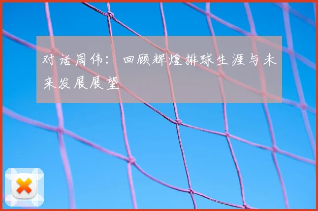 对话周伟：回顾辉煌排球生涯与未来发展展望
